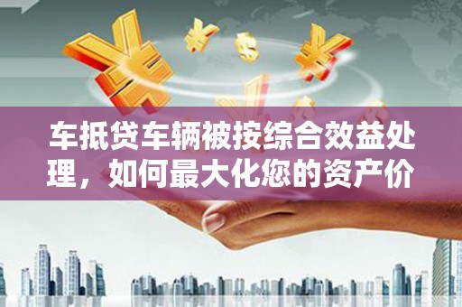 青州车抵贷车辆被按综合效益处理，如何最大化您的资产价值？