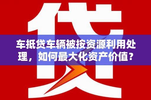 遂昌车抵贷车辆被按资源利用处理，如何最大化资产价值？
