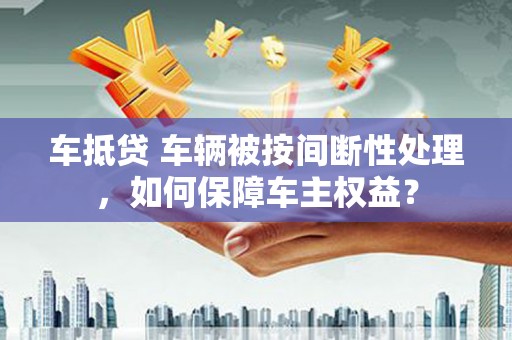 陕县车抵贷 车辆被按间断性处理，如何保障车主权益？
