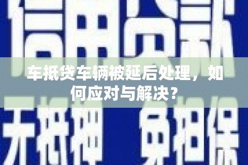 怀化车抵贷车辆被延后处理，如何应对与解决？
