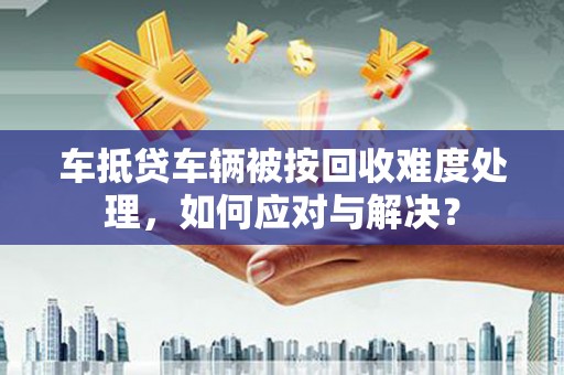渭城车抵贷车辆被按回收难度处理，如何应对与解决？