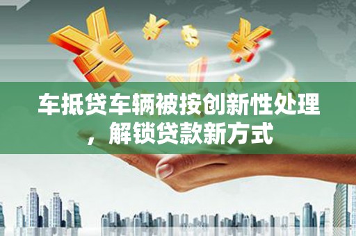 蓬安车抵贷车辆被按创新性处理，解锁贷款新方式