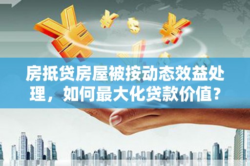 东海房抵贷房屋被按动态效益处理，如何最大化贷款价值？