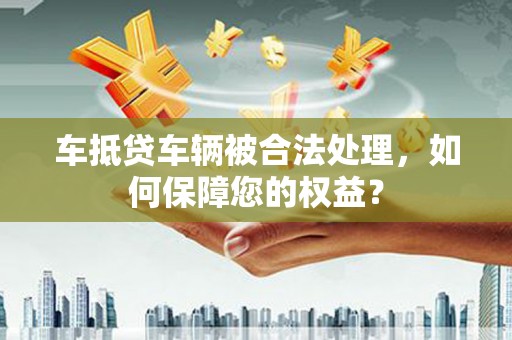 全州车抵贷车辆被合法处理，如何保障您的权益？