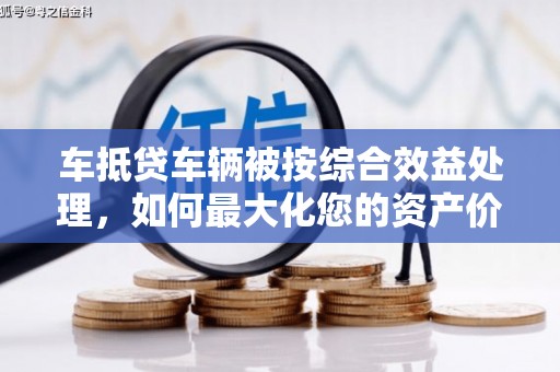 诏安车抵贷车辆被按综合效益处理，如何最大化您的资产价值？