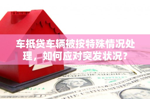 东莞车抵贷车辆被按特殊情况处理，如何应对突发状况？