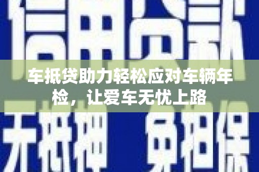 戚墅堰车抵贷助力轻松应对车辆年检，让爱车无忧上路