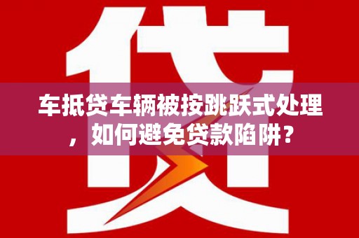 铁山港车抵贷车辆被按跳跃式处理，如何避免贷款陷阱？