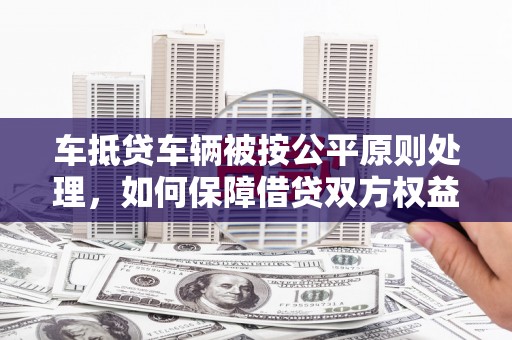 吉安车抵贷车辆被按公平原则处理，如何保障借贷双方权益？