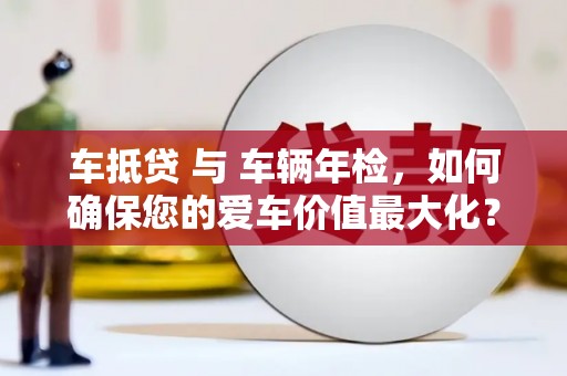 清徐车抵贷 与 车辆年检，如何确保您的爱车价值最大化？