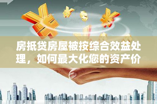 乐安房抵贷房屋被按综合效益处理，如何最大化您的资产价值？