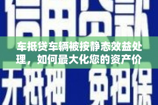 桂林车抵贷车辆被按静态效益处理，如何最大化您的资产价值？