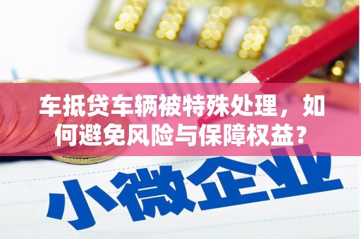 清徐车抵贷车辆被特殊处理，如何避免风险与保障权益？
