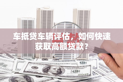 淄博车抵贷车辆评估，如何快速获取高额贷款？