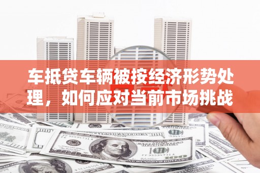奉贤车抵贷车辆被按经济形势处理，如何应对当前市场挑战？