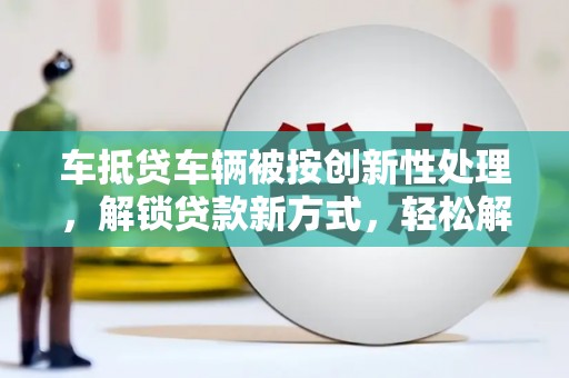 辉南车抵贷车辆被按创新性处理，解锁贷款新方式，轻松解决资金难题