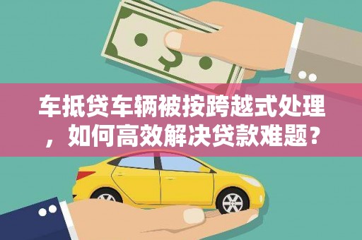 德格车抵贷车辆被按跨越式处理，如何高效解决贷款难题？