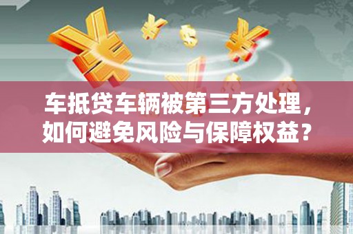 武胜车抵贷车辆被第三方处理，如何避免风险与保障权益？