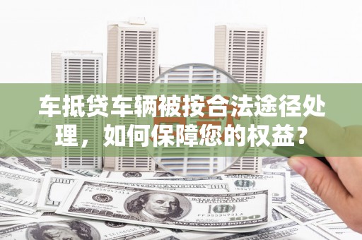 攸县车抵贷车辆被按合法途径处理，如何保障您的权益？