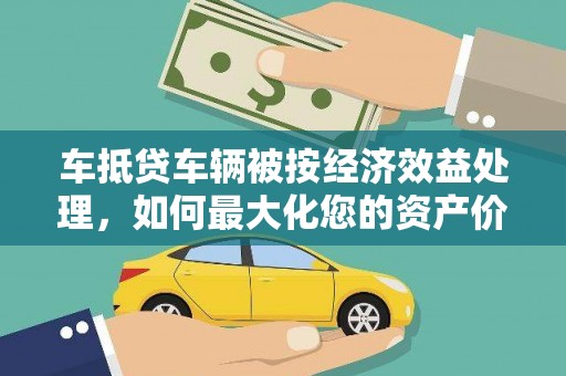 乐昌车抵贷车辆被按经济效益处理，如何最大化您的资产价值？