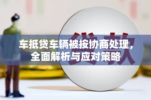 锡林郭勒车抵贷车辆被按协商处理，全面解析与应对策略