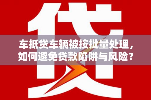 索县车抵贷车辆被按批量处理，如何避免贷款陷阱与风险？
