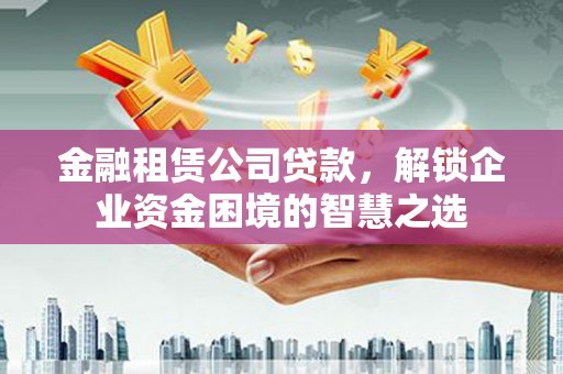 秀山金融租赁公司贷款，解锁企业资金困境的智慧之选