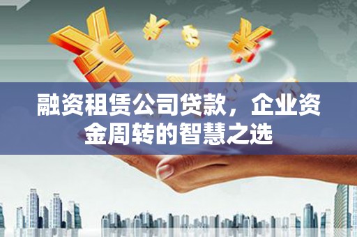 秀山融资租赁公司贷款，企业资金周转的智慧之选
