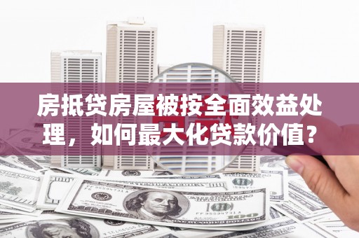 满州房抵贷房屋被按全面效益处理，如何最大化贷款价值？