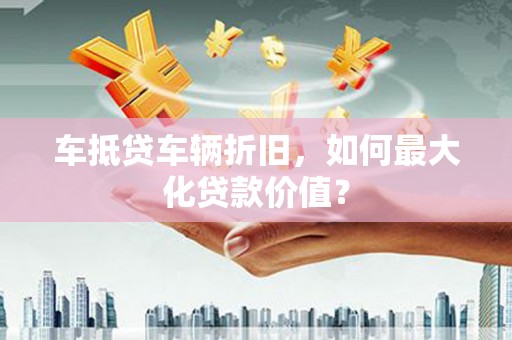 蔡甸车抵贷车辆折旧，如何最大化贷款价值？