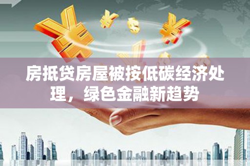 政和房抵贷房屋被按低碳经济处理，绿色金融新趋势