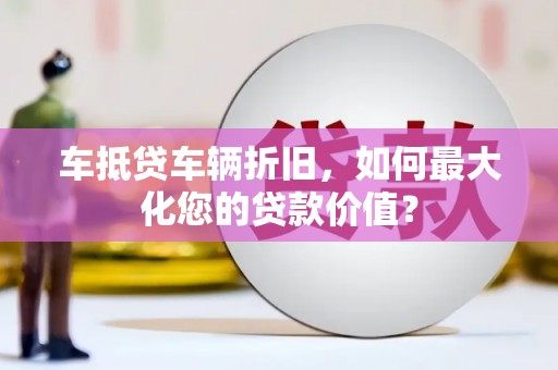 含山车抵贷车辆折旧，如何最大化您的贷款价值？