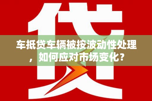 景泰车抵贷车辆被按波动性处理，如何应对市场变化？