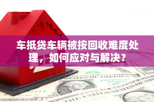 江山车抵贷车辆被按回收难度处理，如何应对与解决？