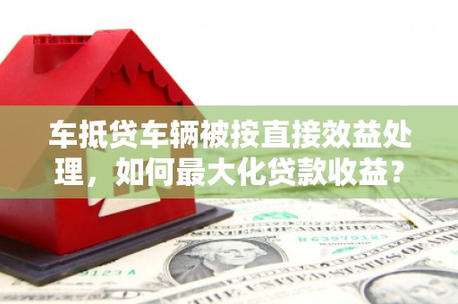 颍上车抵贷车辆被按直接效益处理，如何最大化贷款收益？