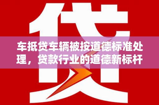 峨边车抵贷车辆被按道德标准处理，贷款行业的道德新标杆