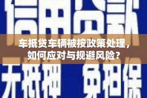 双阳车抵贷车辆被按政策处理，如何应对与规避风险？