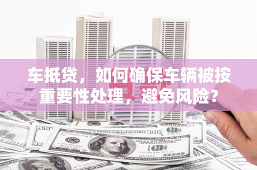黄埔车抵贷，如何确保车辆被按重要性处理，避免风险？
