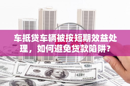 荥经车抵贷车辆被按短期效益处理，如何避免贷款陷阱？