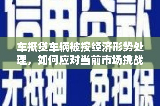潮南车抵贷车辆被按经济形势处理，如何应对当前市场挑战？