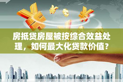 灵宝房抵贷房屋被按综合效益处理，如何最大化贷款价值？