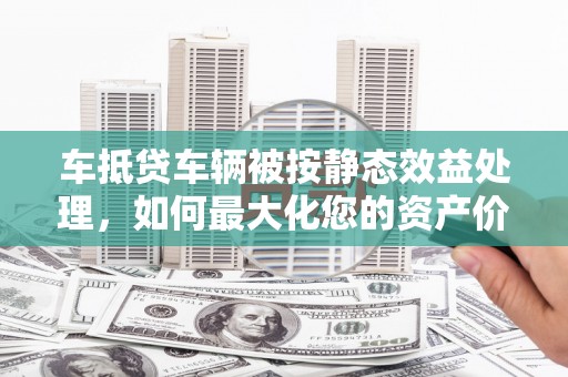 龙安车抵贷车辆被按静态效益处理，如何最大化您的资产价值？