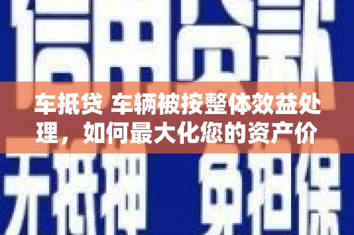 茂南车抵贷 车辆被按整体效益处理，如何最大化您的资产价值？
