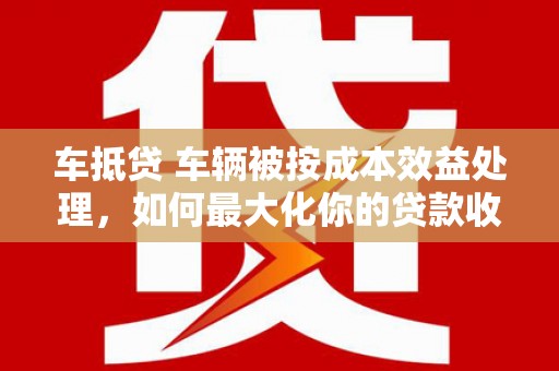 中沙车抵贷 车辆被按成本效益处理，如何最大化你的贷款收益？