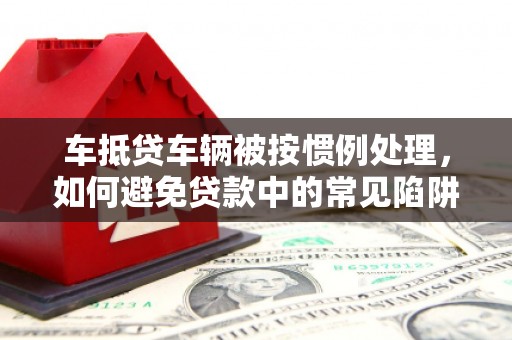 清丰车抵贷车辆被按惯例处理，如何避免贷款中的常见陷阱？