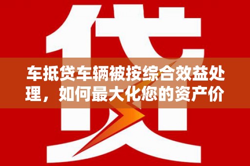 茂林车抵贷车辆被按综合效益处理，如何最大化您的资产价值？