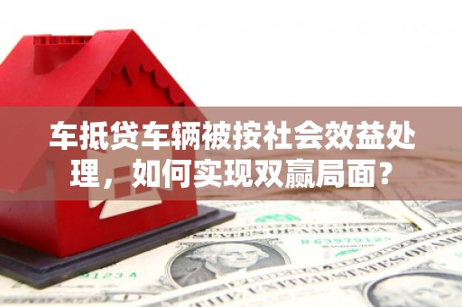 石鼓车抵贷车辆被按社会效益处理，如何实现双赢局面？