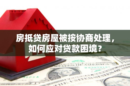 蔚县房抵贷房屋被按协商处理，如何应对贷款困境？