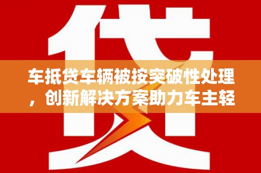 开福车抵贷车辆被按突破性处理，创新解决方案助力车主轻松融资