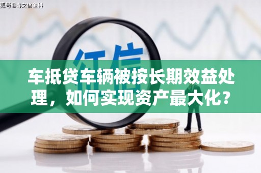 肥西车抵贷车辆被按长期效益处理，如何实现资产最大化？